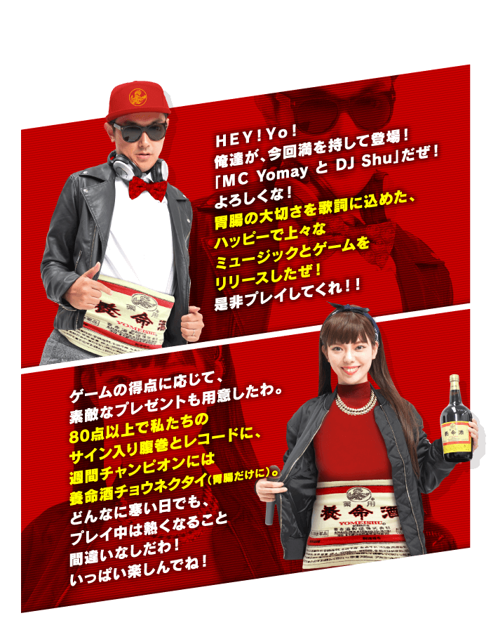 ＨＥＹ！Ｙｏ！俺達が、今回満を持して登場！「ＭＣ Yomay と DJ Shu」だぜ！よろしくな！胃腸の大切さを歌詞に込めた、ハッピーで上々なミュージックとゲームをリリースしたぜ！是非プレイしてくれ！！ゲームの得点に応じて、素敵なプレゼントも用意したわ。80点以上で私たちのサイン入り腹巻とレコードに、週間チャンピオンには養命酒チョウネクタイ（胃腸だけに）。どんなに寒い日でも、プレイ中は熱くなること間違いなしだわ！いっぱい楽しんでね！