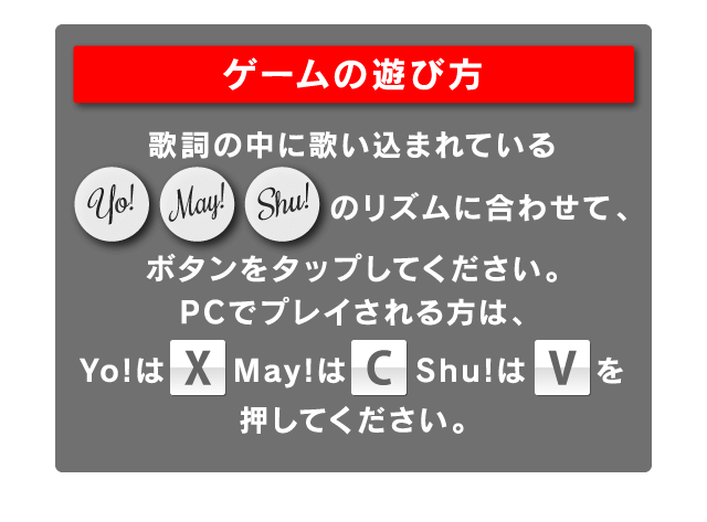 ゲームの遊び方：歌詞の中に歌い込まれているYo!May!Shu!のリズムに合わせて、ボタンをタップしてください。PCでプレイされる方は、Yo!は[X]May!は[C]Shu!は[V]を押してください。